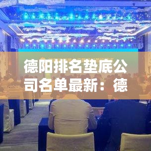 德阳排名垫底公司名单最新：德阳名企 