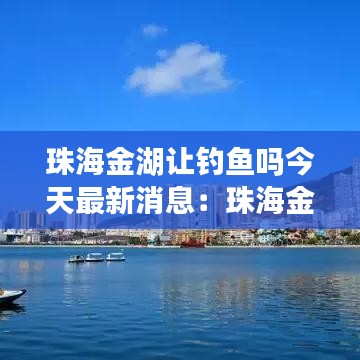 珠海金湖让钓鱼吗今天最新消息：珠海金湖公园附近的小区 