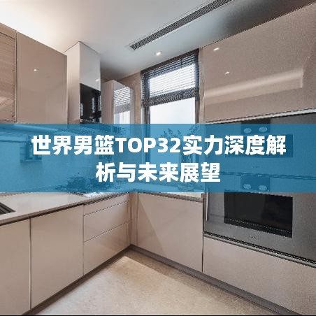 世界男篮TOP32实力深度解析与未来展望