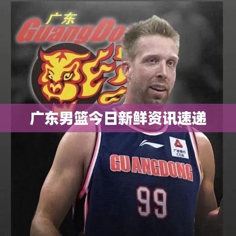 广东男篮今日新鲜资讯速递