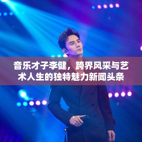 音乐才子李健，跨界风采与艺术人生的独特魅力新闻头条