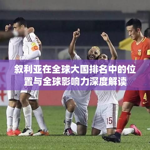 叙利亚在全球大国排名中的位置与全球影响力深度解读