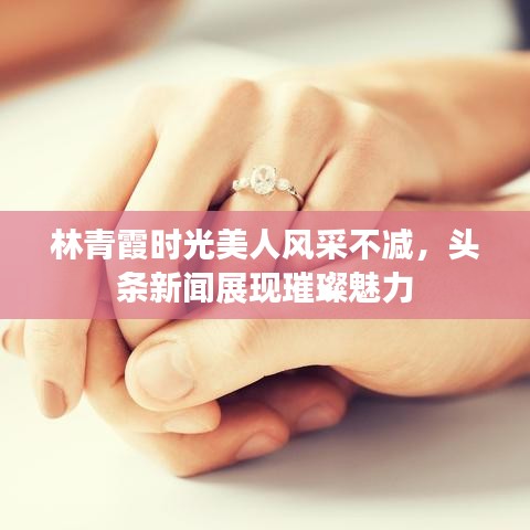 林青霞时光美人风采不减，头条新闻展现璀璨魅力