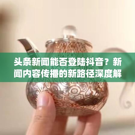 头条新闻能否登陆抖音？新闻内容传播的新路径深度解读