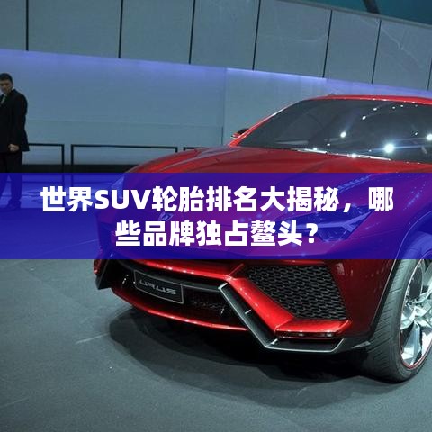 世界SUV轮胎排名大揭秘，哪些品牌独占鳌头？