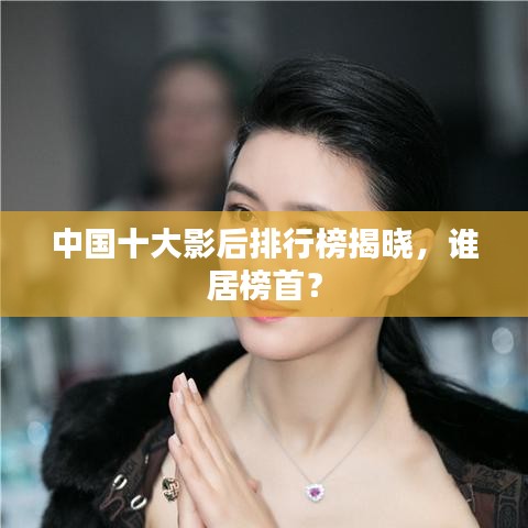 中国十大影后排行榜揭晓，谁居榜首？