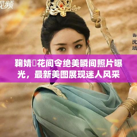 鞠婧祎花间令绝美瞬间照片曝光，最新美图展现迷人风采