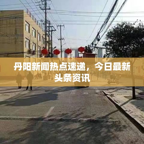 丹阳新闻热点速递，今日最新头条资讯